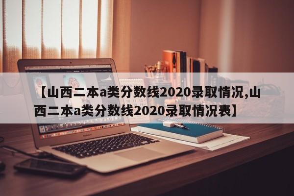 【山西二本a类分数线2020录取情况,山西二本a类分数线2020录取情况表】