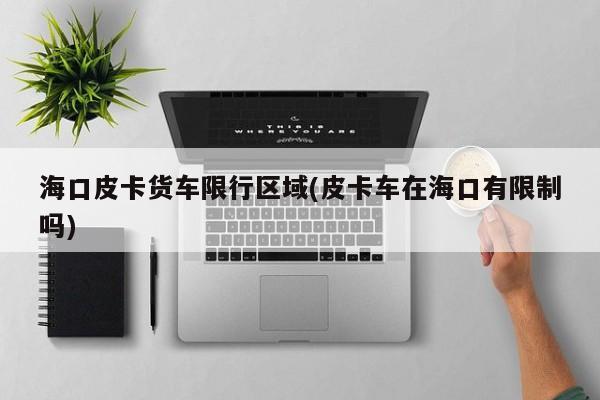 海口皮卡货车限行区域(皮卡车在海口有限制吗)