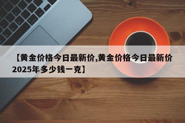 【黄金价格今日最新价,黄金价格今日最新价2025年多少钱一克】