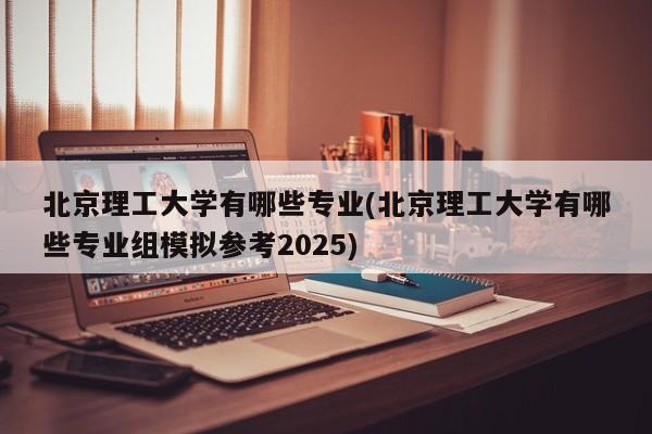 北京理工大学有哪些专业(北京理工大学有哪些专业组模拟参考2025)