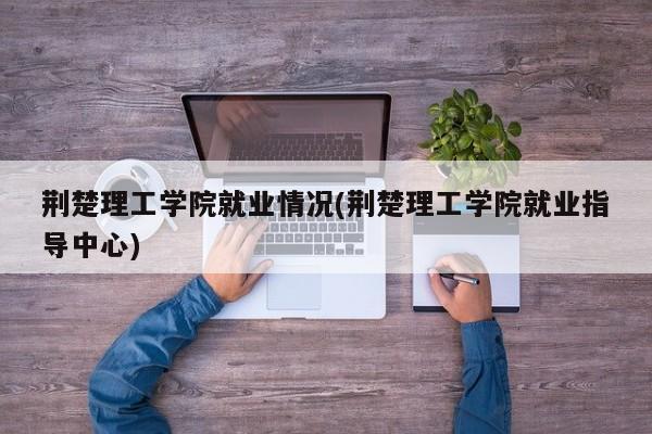 荆楚理工学院就业情况(荆楚理工学院就业指导中心)