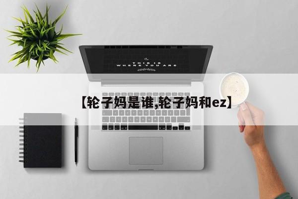 【轮子妈是谁,轮子妈和ez】