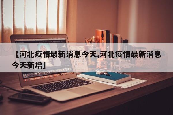 【河北疫情最新消息今天,河北疫情最新消息今天新增】
