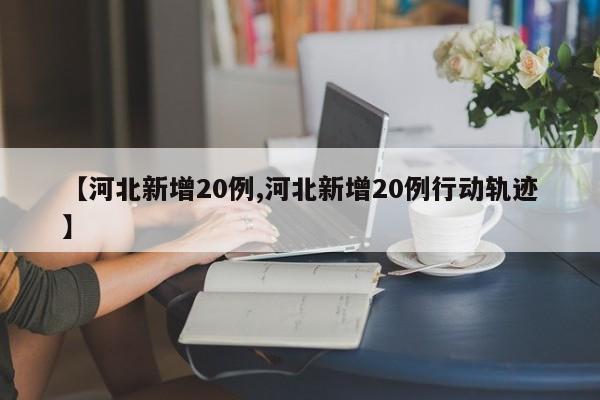 【河北新增20例,河北新增20例行动轨迹】