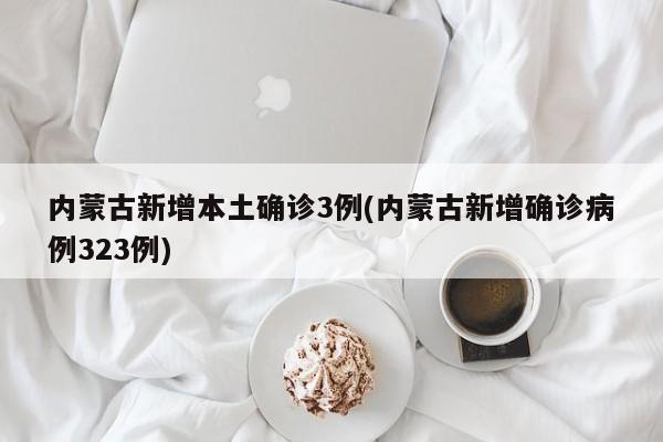 内蒙古新增本土确诊3例(内蒙古新增确诊病例323例)