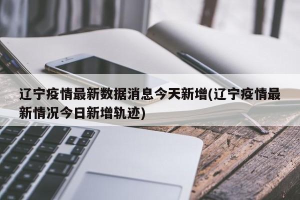 辽宁疫情最新数据消息今天新增(辽宁疫情最新情况今日新增轨迹)