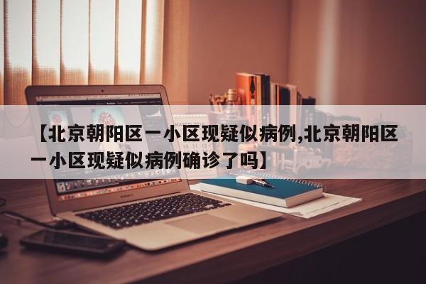 【北京朝阳区一小区现疑似病例,北京朝阳区一小区现疑似病例确诊了吗】