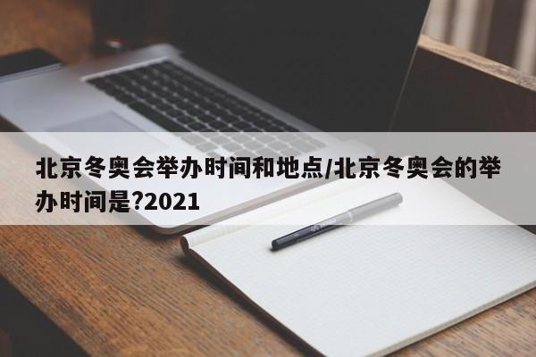 北京冬奥会举办时间和地点/北京冬奥会的举办时间是?2021