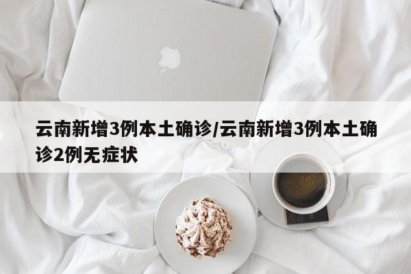 云南新增3例本土确诊/云南新增3例本土确诊2例无症状