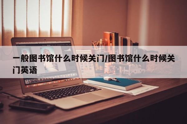 一般图书馆什么时候关门/图书馆什么时候关门英语
