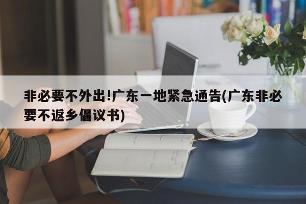 非必要不外出!广东一地紧急通告(广东非必要不返乡倡议书)