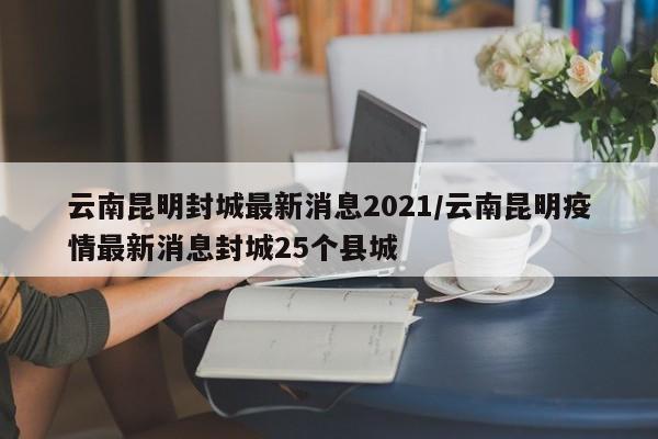 云南昆明封城最新消息2021/云南昆明疫情最新消息封城25个县城