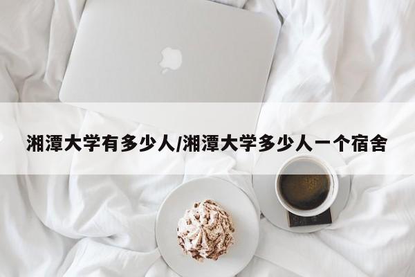 湘潭大学有多少人/湘潭大学多少人一个宿舍