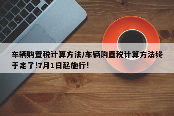 车辆购置税计算方法/车辆购置税计算方法终于定了!7月1日起施行!