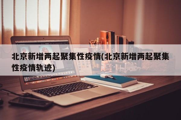 北京新增两起聚集性疫情(北京新增两起聚集性疫情轨迹)