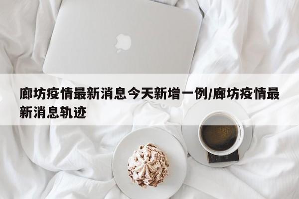廊坊疫情最新消息今天新增一例/廊坊疫情最新消息轨迹
