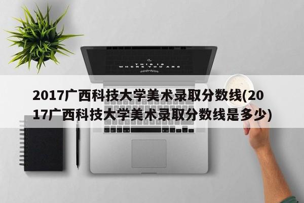 2017广西科技大学美术录取分数线(2017广西科技大学美术录取分数线是多少)