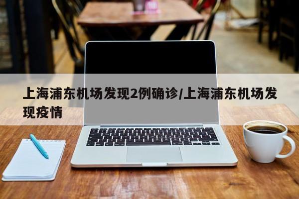 上海浦东机场发现2例确诊/上海浦东机场发现疫情
