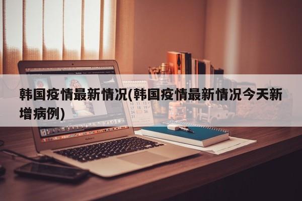 韩国疫情最新情况(韩国疫情最新情况今天新增病例)