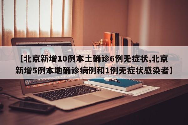 【北京新增10例本土确诊6例无症状,北京新增5例本地确诊病例和1例无症状感染者】