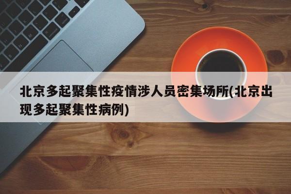 北京多起聚集性疫情涉人员密集场所(北京出现多起聚集性病例)