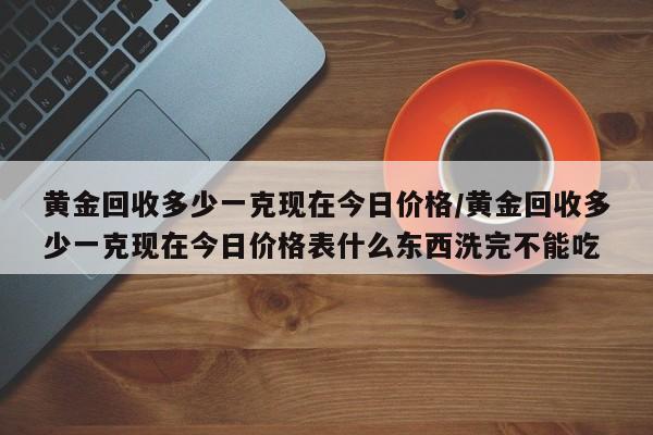 黄金回收多少一克现在今日价格/黄金回收多少一克现在今日价格表什么东西洗完不能吃
