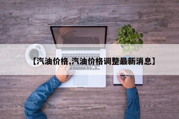 【汽油价格,汽油价格调整最新消息】