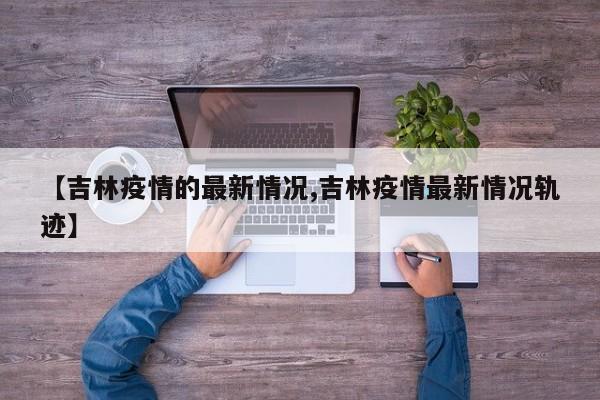 【吉林疫情的最新情况,吉林疫情最新情况轨迹】