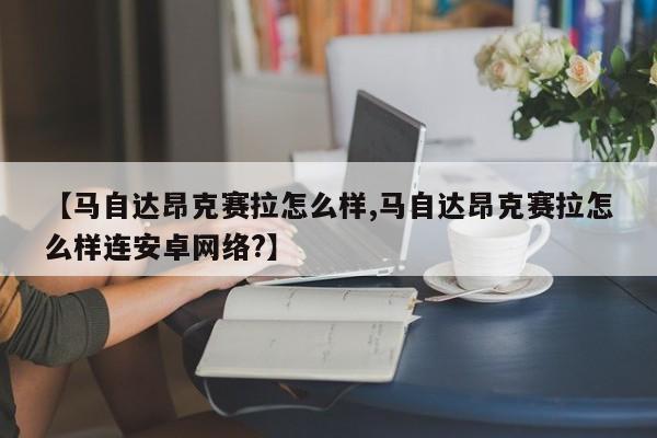 【马自达昂克赛拉怎么样,马自达昂克赛拉怎么样连安卓网络?】