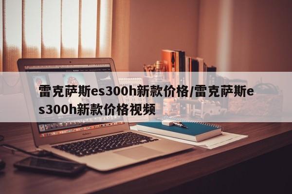 雷克萨斯es300h新款价格/雷克萨斯es300h新款价格视频