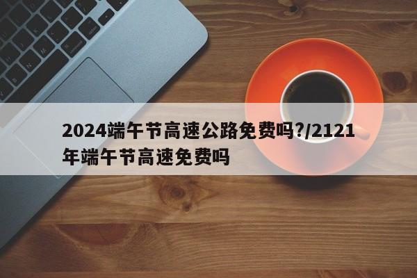 2024端午节高速公路免费吗?/2121年端午节高速免费吗