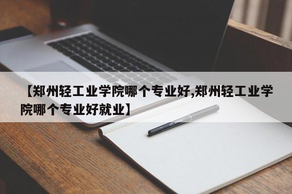 【郑州轻工业学院哪个专业好,郑州轻工业学院哪个专业好就业】