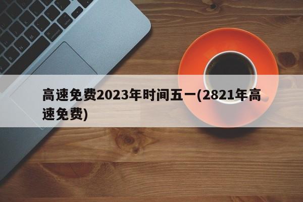 高速免费2023年时间五一(2821年高速免费)