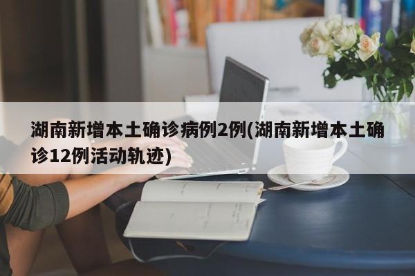 湖南新增本土确诊病例2例(湖南新增本土确诊12例活动轨迹)