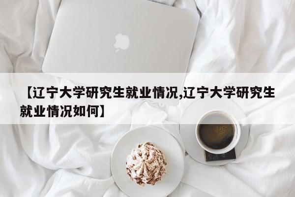 【辽宁大学研究生就业情况,辽宁大学研究生就业情况如何】