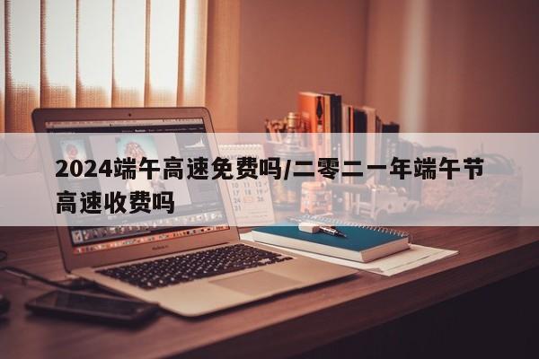 2024端午高速免费吗/二零二一年端午节高速收费吗