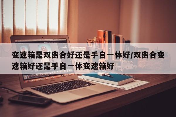 变速箱是双离合好还是手自一体好/双离合变速箱好还是手自一体变速箱好