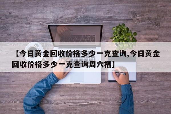 【今日黄金回收价格多少一克查询,今日黄金回收价格多少一克查询周六福】