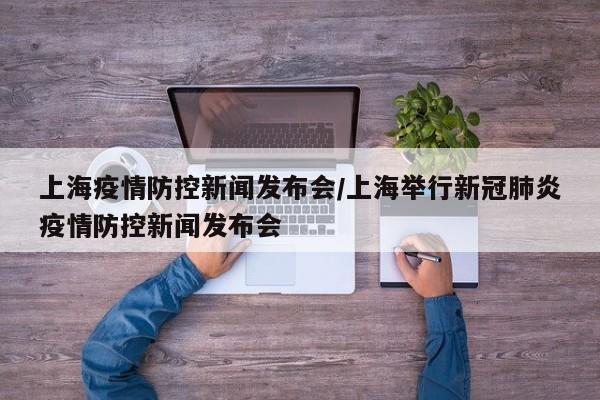 上海疫情防控新闻发布会/上海举行新冠肺炎疫情防控新闻发布会