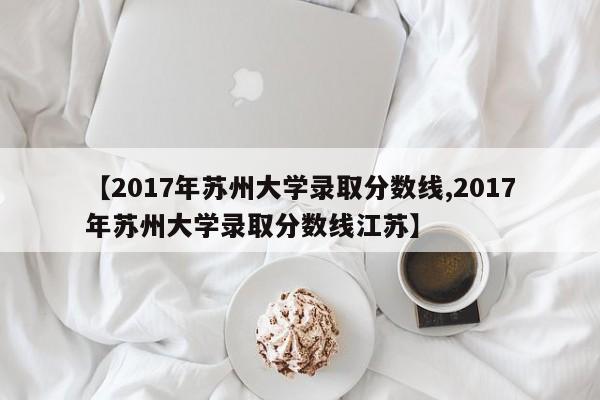 【2017年苏州大学录取分数线,2017年苏州大学录取分数线江苏】