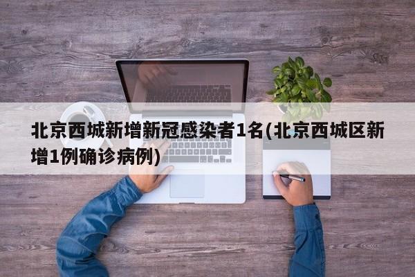 北京西城新增新冠感染者1名(北京西城区新增1例确诊病例)