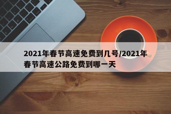 2021年春节高速免费到几号/2021年春节高速公路免费到哪一天