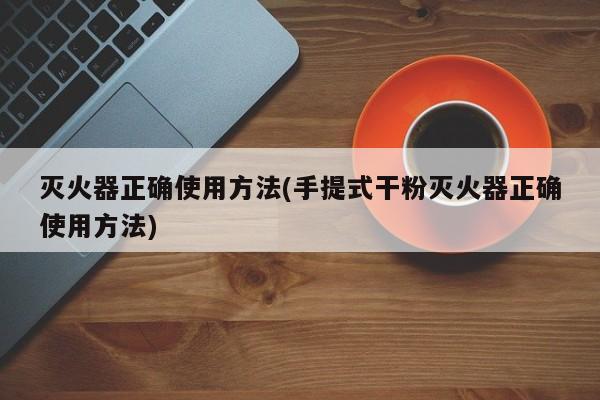 灭火器正确使用方法(手提式干粉灭火器正确使用方法)