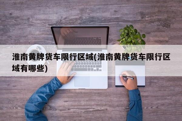 淮南黄牌货车限行区域(淮南黄牌货车限行区域有哪些)