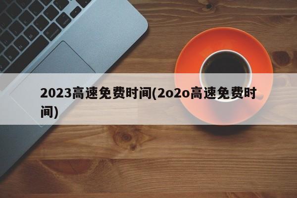 2023高速免费时间(2o2o高速免费时间)