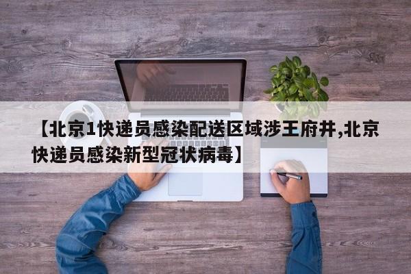 【北京1快递员感染配送区域涉王府井,北京快递员感染新型冠状病毒】