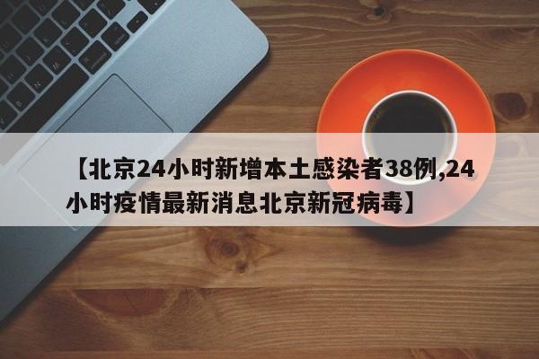 【北京24小时新增本土感染者38例,24小时疫情最新消息北京新冠病毒】