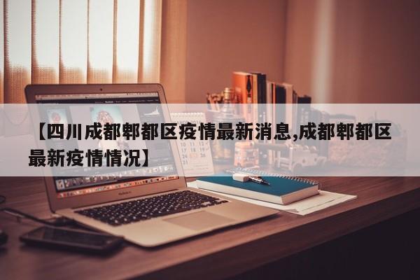 【四川成都郫都区疫情最新消息,成都郫都区最新疫情情况】