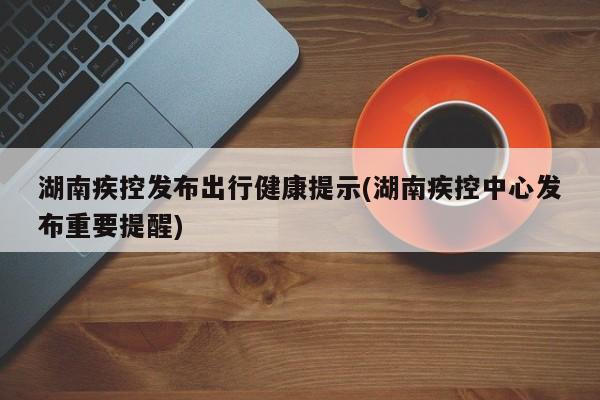 湖南疾控发布出行健康提示(湖南疾控中心发布重要提醒)