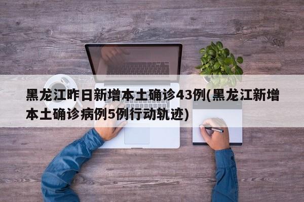 黑龙江昨日新增本土确诊43例(黑龙江新增本土确诊病例5例行动轨迹)